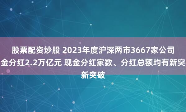 股票配资炒股 2023年度沪深两市3667家公司现金分红2.2万亿元 现金分红家数、分红总额均有新突破