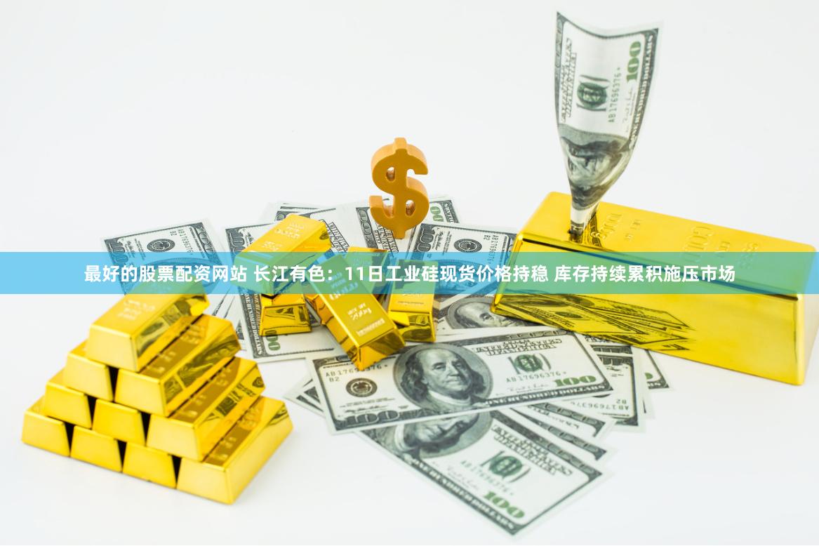 最好的股票配资网站 长江有色：11日工业硅现货价格持稳 库存持续累积施压市场