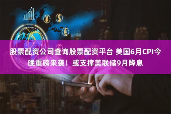 股票配资公司查询股票配资平台 美国6月CPI今晚重磅来袭！或支撑美联储9月降息