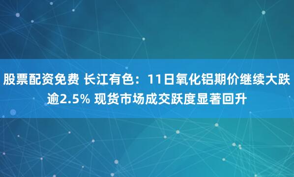 股票配资免费 长江有色：11日氧化铝期价继续大跌逾2.5% 现货市场成交跃度显著回升
