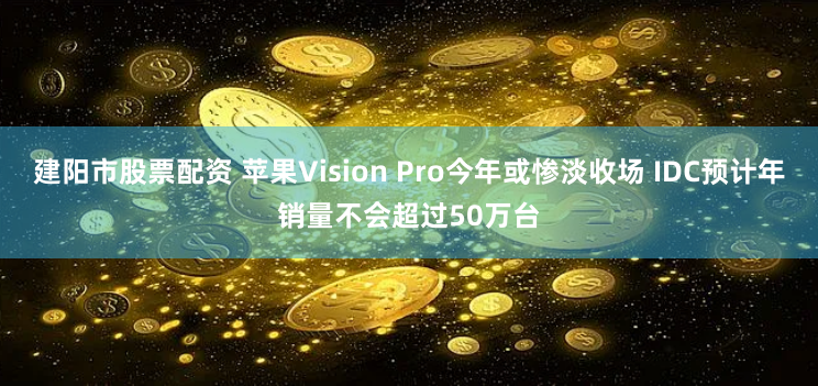 建阳市股票配资 苹果Vision Pro今年或惨淡收场 IDC预计年销量不会超过50万台