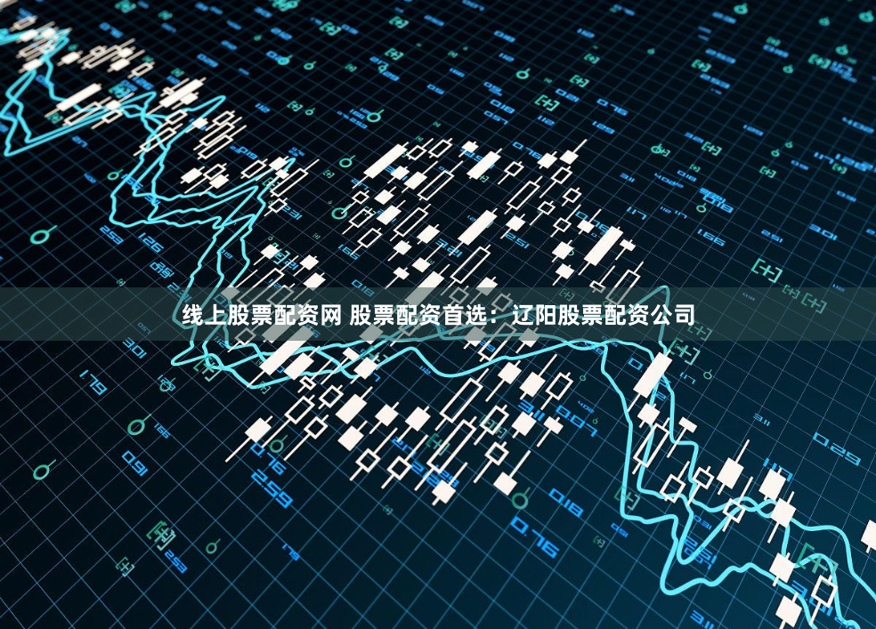 线上股票配资网 股票配资首选：辽阳股票配资公司