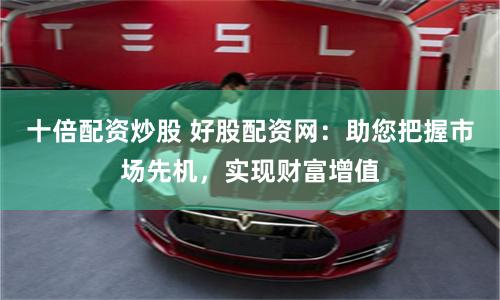 十倍配资炒股 好股配资网：助您把握市场先机，实现财富增值