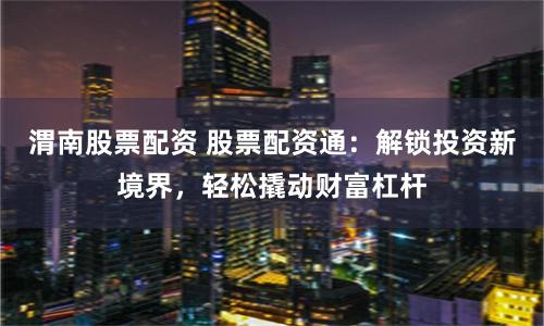 渭南股票配资 股票配资通：解锁投资新境界，轻松撬动财富杠杆