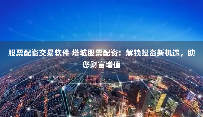 股票配资交易软件 塔城股票配资：解锁投资新机遇，助您财富增值