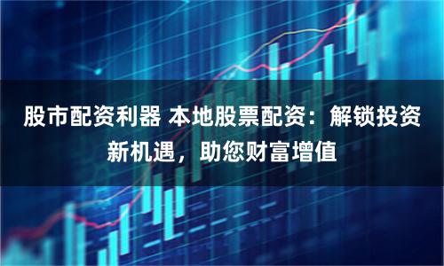 股市配资利器 本地股票配资：解锁投资新机遇，助您财富增值