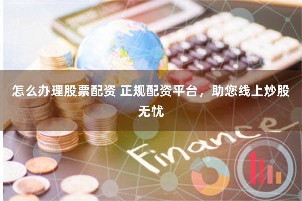 怎么办理股票配资 正规配资平台，助您线上炒股无忧