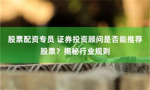 股票配资专员 证券投资顾问是否能推荐股票？揭秘行业规则