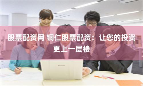 股票配资网 铜仁股票配资：让您的投资更上一层楼