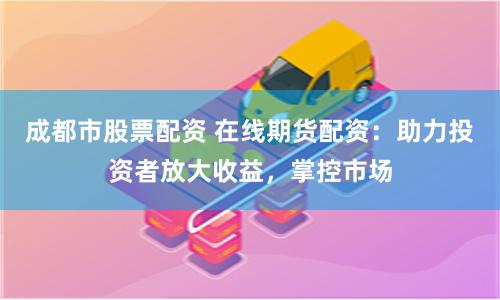 成都市股票配资 在线期货配资：助力投资者放大收益，掌控市场